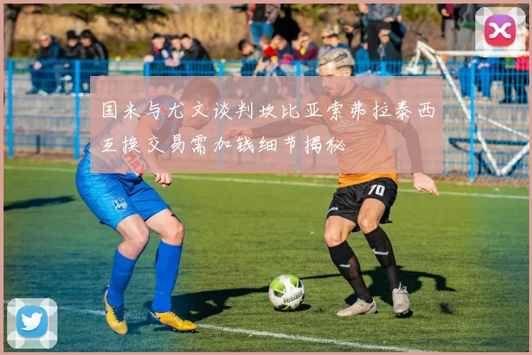 国米与尤文谈判坎比亚索弗拉泰西互换交易需加钱细节揭秘