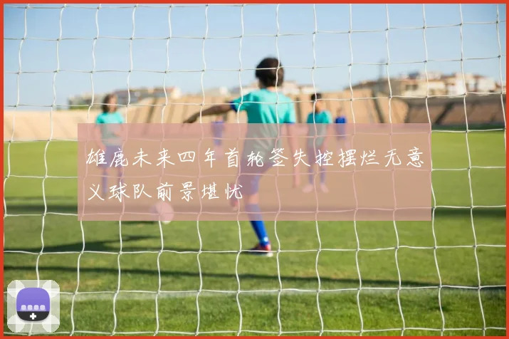 雄鹿未来四年首轮签失控摆烂无意义球队前景堪忧