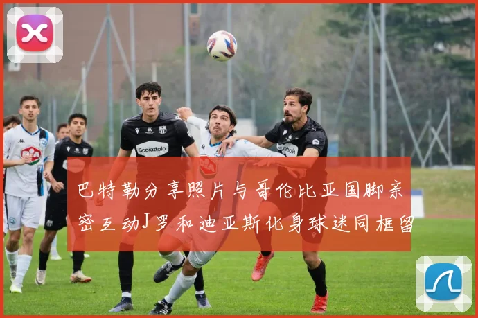 巴特勒分享照片与哥伦比亚国脚亲密互动J罗和迪亚斯化身球迷同框留念