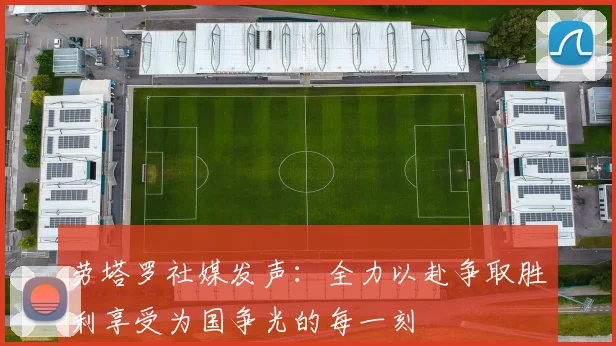 劳塔罗社媒发声：全力以赴争取胜利享受为国争光的每一刻
