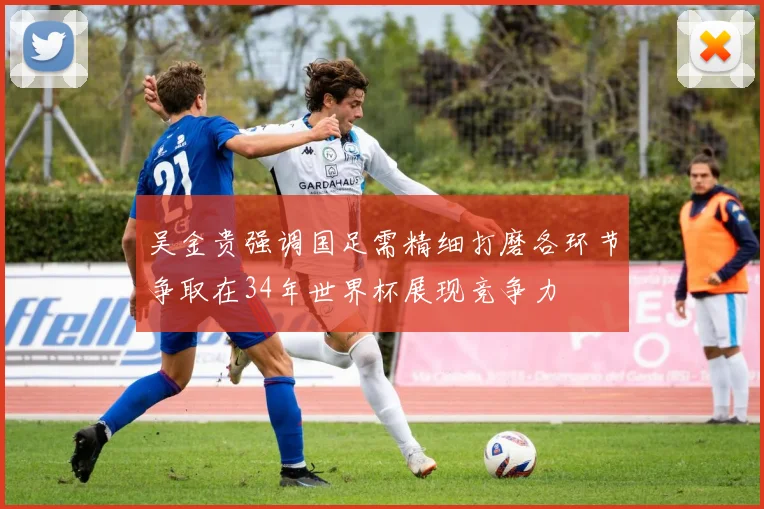 吴金贵强调国足需精细打磨各环节争取在34年世界杯展现竞争力