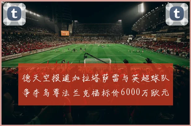 德天空报道加拉塔萨雷与英超球队争夺乌尊法兰克福标价6000万欧元