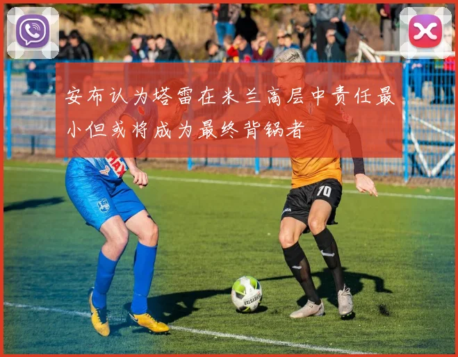 安布认为塔雷在米兰高层中责任最小但或将成为最终背锅者