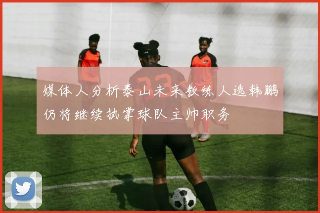媒体人分析泰山未来教练人选韩鹏仍将继续执掌球队主帅职务