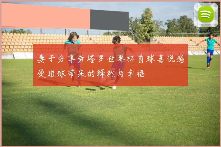 妻子分享劳塔罗世界杯首球喜悦感受进球带来的释然与幸福