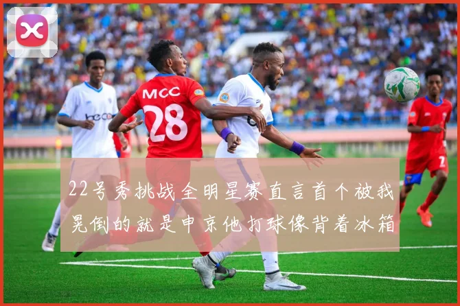 22号秀挑战全明星赛直言首个被我晃倒的就是申京他打球像背着冰箱一样笨重