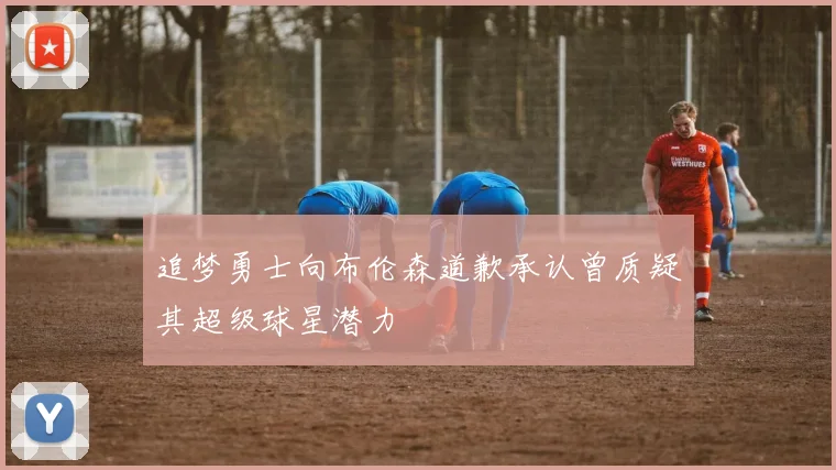 追梦勇士向布伦森道歉承认曾质疑其超级球星潜力