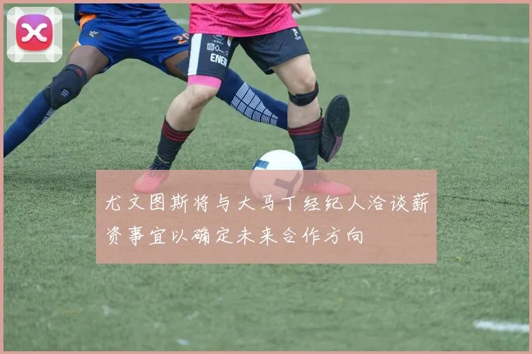 尤文图斯将与大马丁经纪人洽谈薪资事宜以确定未来合作方向