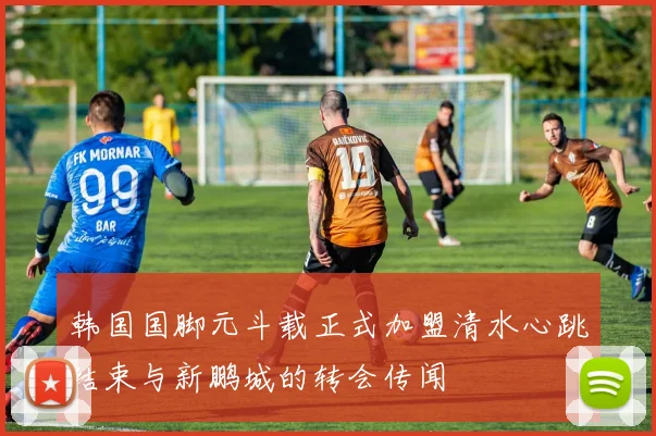 韩国国脚元斗载正式加盟清水心跳结束与新鹏城的转会传闻